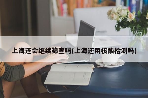 上海还会继续筛查吗(上海还用核酸检测吗)