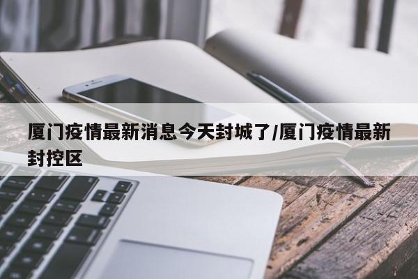 厦门疫情最新消息今天封城了/厦门疫情最新封控区