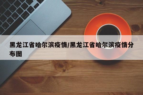 黑龙江省哈尔滨疫情/黑龙江省哈尔滨疫情分布图