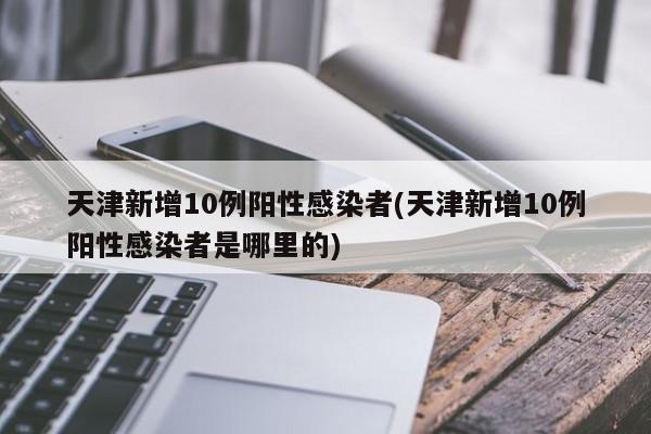 天津新增10例阳性感染者(天津新增10例阳性感染者是哪里的)