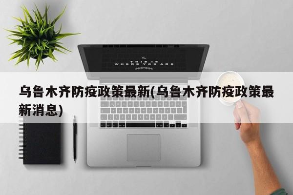乌鲁木齐防疫政策最新(乌鲁木齐防疫政策最新消息)