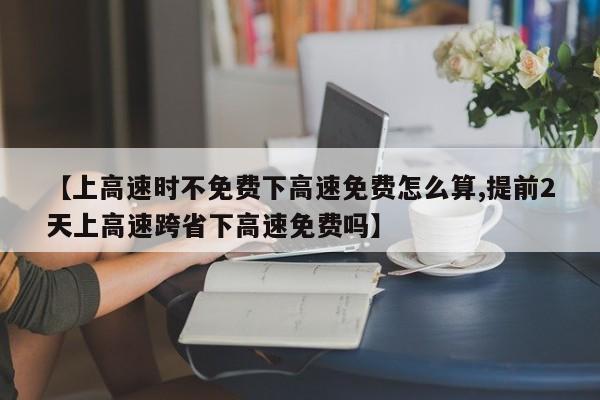 【上高速时不免费下高速免费怎么算,提前2天上高速跨省下高速免费吗】