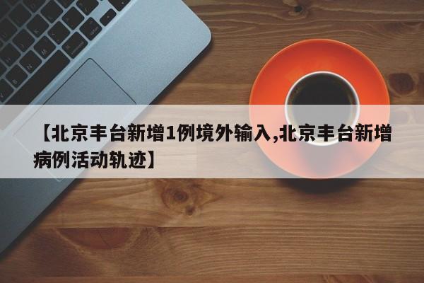 【北京丰台新增1例境外输入,北京丰台新增病例活动轨迹】