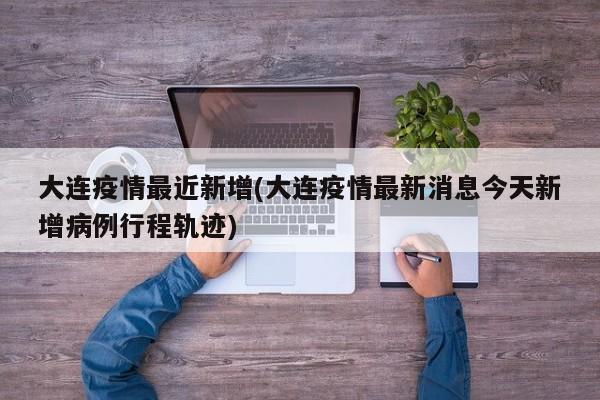 大连疫情最近新增(大连疫情最新消息今天新增病例行程轨迹)